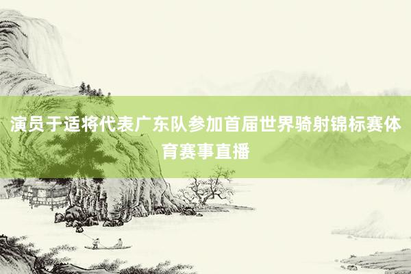 演员于适将代表广东队参加首届世界骑射锦标赛体育赛事直播