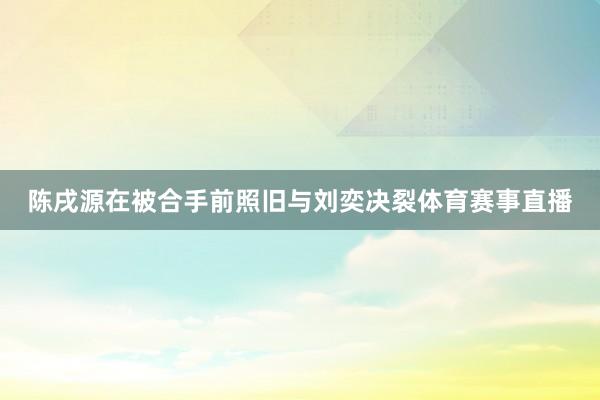 陈戌源在被合手前照旧与刘奕决裂体育赛事直播