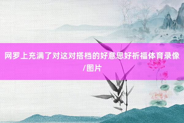 网罗上充满了对这对搭档的好意思好祈福体育录像/图片