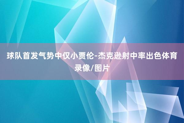 球队首发气势中仅小贾伦-杰克逊射中率出色体育录像/图片