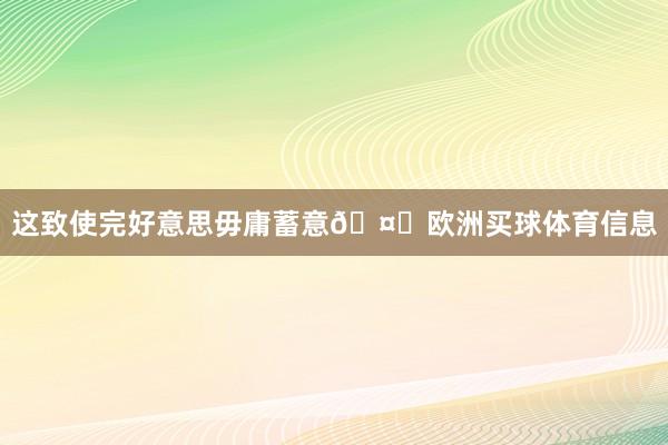 这致使完好意思毋庸蓄意🤑欧洲买球体育信息