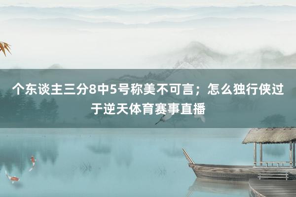 个东谈主三分8中5号称美不可言；怎么独行侠过于逆天体育赛事直播