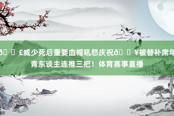 💣威少死后重要血帽吼怒庆祝🔥被替补席年青东谈主连推三把！体育赛事直播