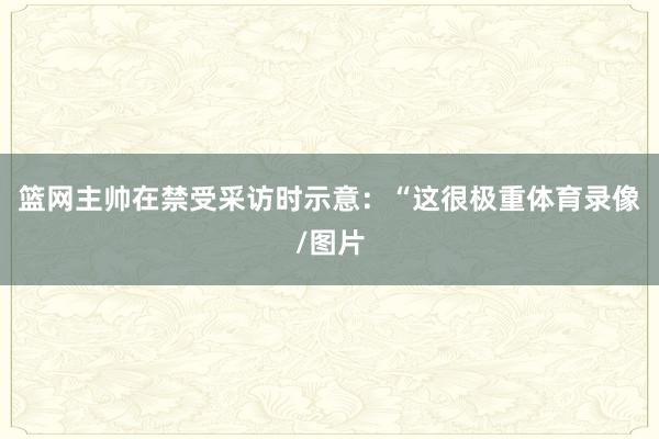 篮网主帅在禁受采访时示意：“这很极重体育录像/图片