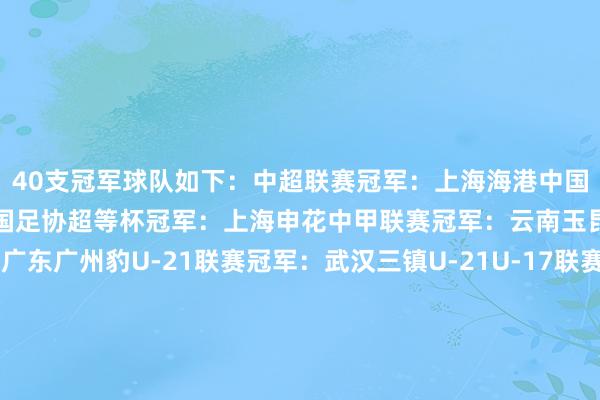 40支冠军球队如下：中超联赛冠军：上海海港中国足协杯冠军：上海海港中国足协超等杯冠军：上海申花中甲联赛冠军：云南玉昆中乙联赛冠军：广东广州豹U-21联赛冠军：武汉三镇U-21U-17联赛冠军：上海海港U-17U-15联赛冠军：广州俱乐部U-15中冠联赛冠军：深圳二零二八女超联赛冠军：武汉车谷江大女甲联赛冠军：辽宁沈北禾丰女足女乙联赛冠军：山东精花女足女子足协杯冠军：北京雨虹修缮女足锦标赛冠军：江苏