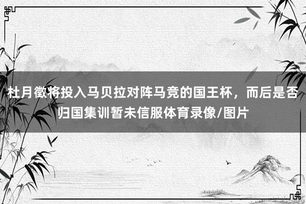 杜月徵将投入马贝拉对阵马竞的国王杯，而后是否归国集训暂未信服体育录像/图片