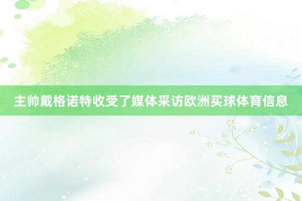 主帅戴格诺特收受了媒体采访欧洲买球体育信息