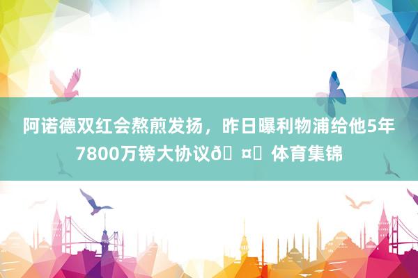 阿诺德双红会熬煎发扬，昨日曝利物浦给他5年7800万镑大协议🤑体育集锦