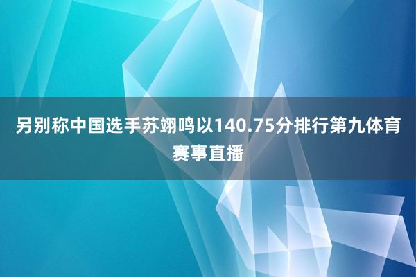 另别称中国选手苏翊鸣以140.75分排行第九体育赛事直播